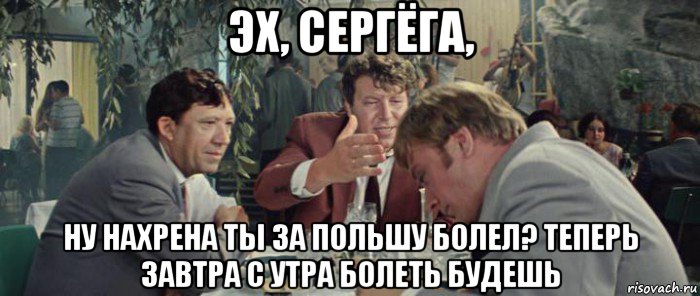 эх, сергёга, ну нахрена ты за польшу болел? теперь завтра с утра болеть будешь