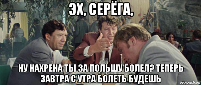 эх, серёга, ну нахрена ты за польшу болел? теперь завтра с утра болеть будешь
