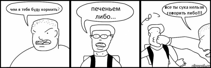 чем я тебя буду кормить? печеньем либо... все ты сука нельзя говорить либо!!!