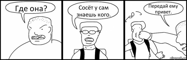 Где она? Сосёт у сам знаешь кого. Передай ему привет.