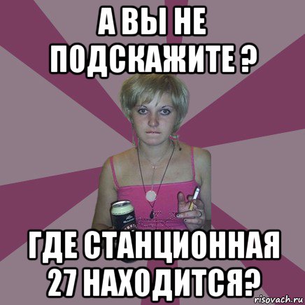 а вы не подскажите ? где станционная 27 находится?, Мем Чотка мала