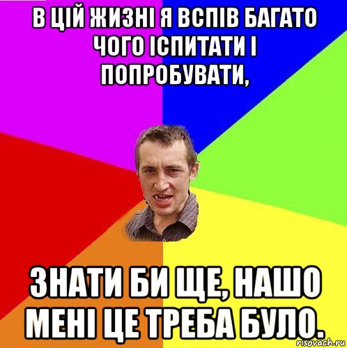 в цій жизні я вспів багато чого іспитати і попробувати, знати би ще, нашо мені це треба було.