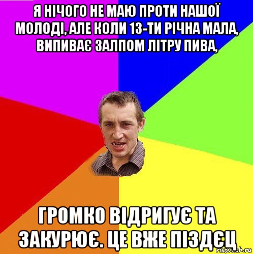 я нічого не маю проти нашої молоді, але коли 13-ти річна мала, випиває залпом літру пива, громко відригує та закурює. це вже піздєц