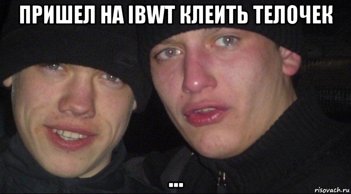 пришел на ibwt клеить телочек ...