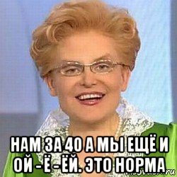  нам за 40 а мы ещё и ой - ё - ёй. это норма, Мем ЭТО НОРМАЛЬНО