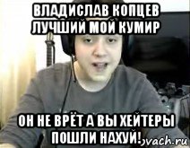 владислав копцев лучший мой кумир он не врёт а вы хейтеры пошли нахуй!