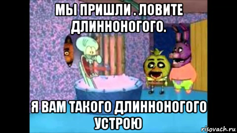 мы пришли . ловите длинноногого. я вам такого длинноногого устрою