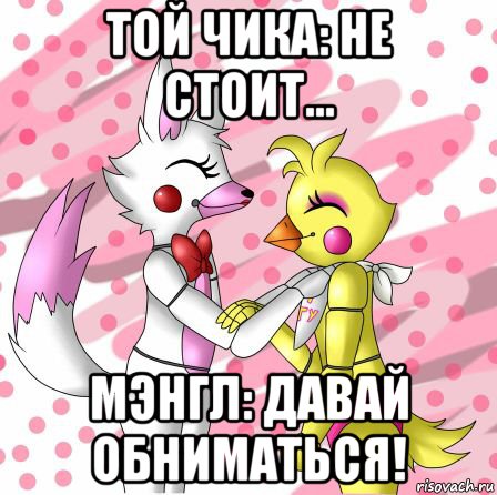 той чика: не стоит... мэнгл: давай обниматься!