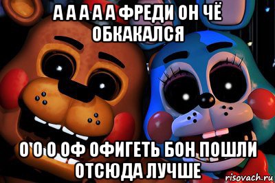 а а а а а фреди он чё обкакался о о о оф офигеть бон пошли отсюда лучше