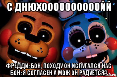 с днюхоооооооооойй фредди: бон, походу он испугался нас бон: я согласен а мож он радуется?