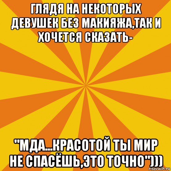 глядя на некоторых девушек без макияжа,так и хочется сказать- "мда...красотой ты мир не спасёшь,это точно")))