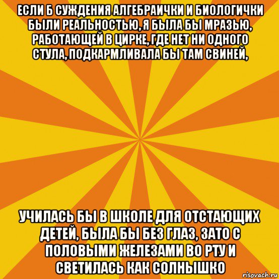 если б суждения алгебраички и биологички были реальностью, я была бы мразью, работающей в цирке, где нет ни одного стула, подкармливала бы там свиней, училась бы в школе для отстающих детей, была бы без глаз, зато с половыми железами во рту и светилась как солнышко