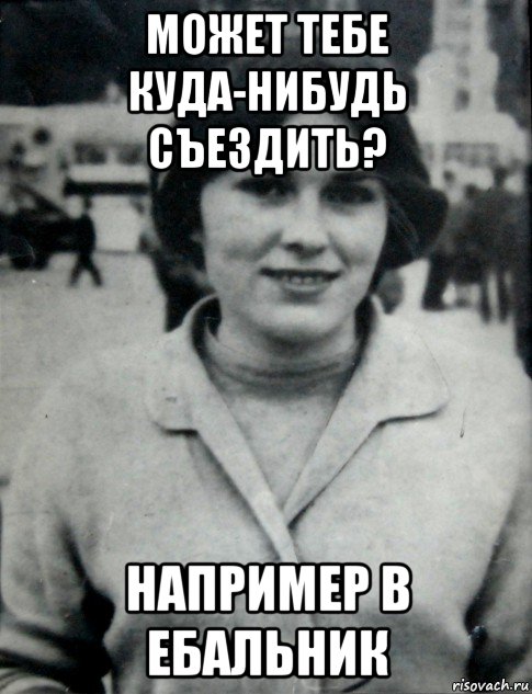 может тебе куда-нибудь съездить? например в ебальник