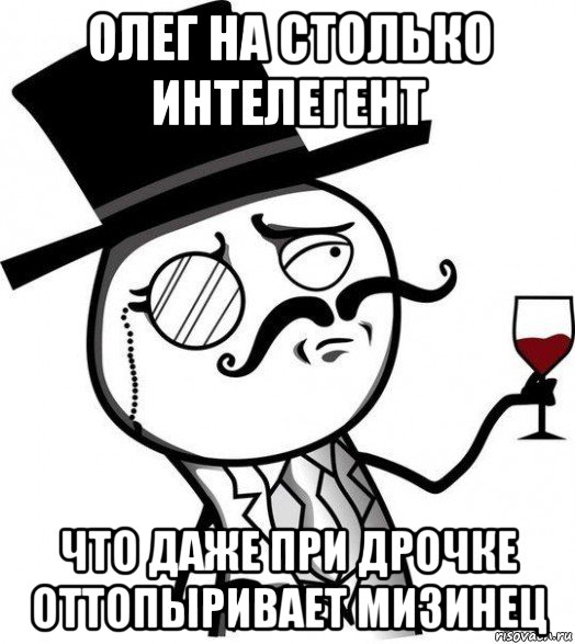 олег на столько интелегент что даже при дрочке оттопыривает мизинец