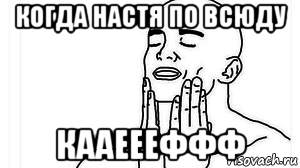 когда настя по всюду кааеееффф