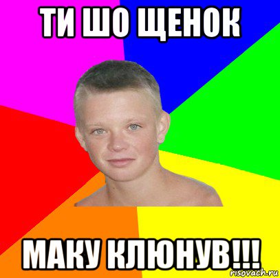 ти шо щенок маку клюнув!!!