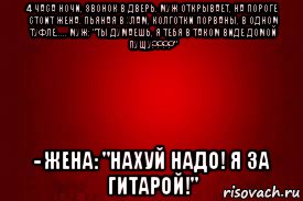 4 часа ночи, звонок в дверь. муж открывает, на пороге стоит жена. пьяная в хлам, колготки порваны, в одном туфле..... муж: "ты думаешь, я тебя в таком виде домой пущу????" - жена: "нахуй надо! я за гитарой!"