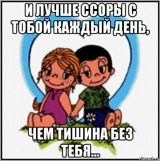 и лучше ссоры с тобой каждый день, чем тишина без тебя...