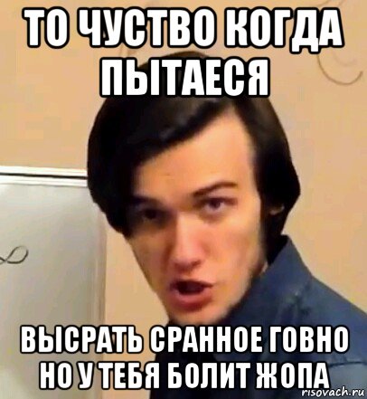 то чуство когда пытаеся высрать сранное говно но у тебя болит жопа