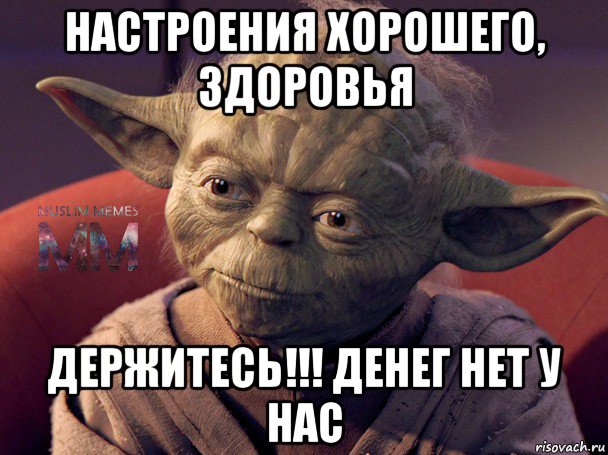 настроения хорошего, здоровья держитесь!!! денег нет у нас