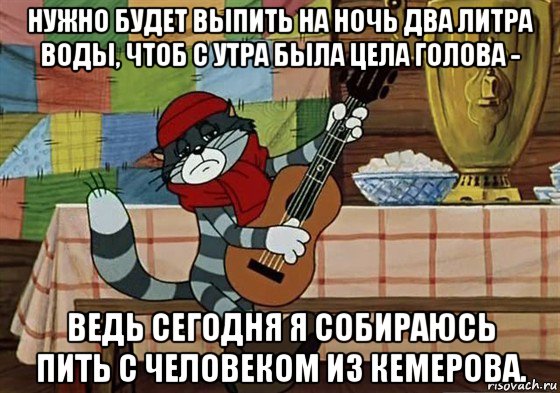 нужно будет выпить на ночь два литра воды, чтоб с утра была цела голова - ведь сегодня я собираюсь пить с человеком из кемерова.