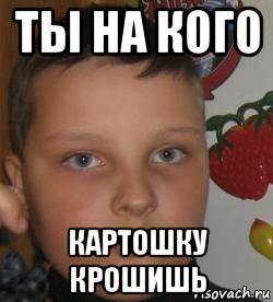 ты на кого картошку крошишь