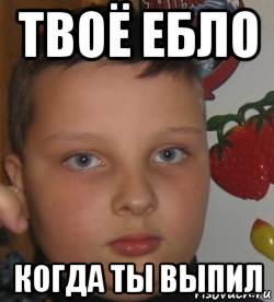 твоё ебло когда ты выпил