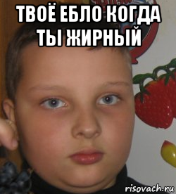 твоё ебло когда ты жирный 