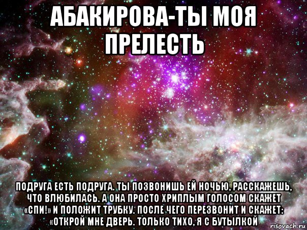 абакирова-ты моя прелесть подруга есть подруга. ты позвонишь ей ночью, расскажешь, что влюбилась. а она просто хриплым голосом скажет «спи!» и положит трубку. после чего перезвонит и скажет: «открой мне дверь. только тихо, я с бутылкой