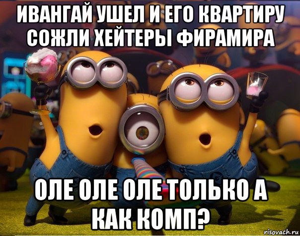 ивангай ушел и его квартиру сожли хейтеры фирамира оле оле оле только а как комп?, Мем   миньоны