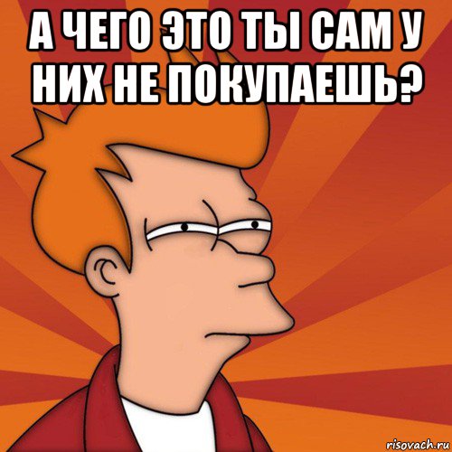 а чего это ты сам у них не покупаешь? , Мем Мне кажется или (Фрай Футурама)