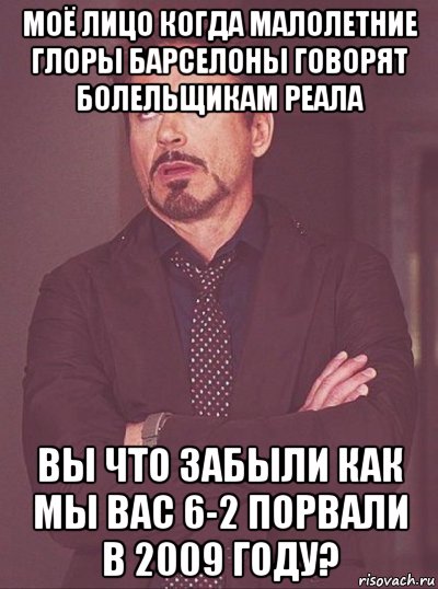 моё лицо когда малолетние глоры барселоны говорят болельщикам реала вы что забыли как мы вас 6-2 порвали в 2009 году?