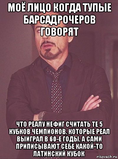 моё лицо когда тупые барсадрочеров говорят что реалу нефиг считать те 5 кубков чемпионов, которые реал выиграл в 60-е годы, а сами приписывают себе какой-то латинский кубок