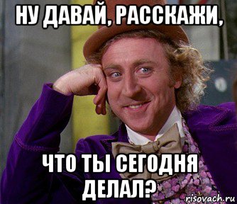 ну давай, расскажи, что ты сегодня делал?