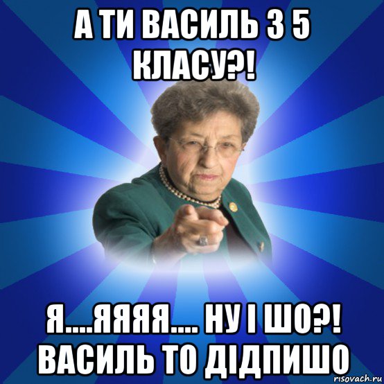 а ти василь з 5 класу?! я....яяяя.... ну і шо?! василь то дідпишо, Мем Наталья Ивановна