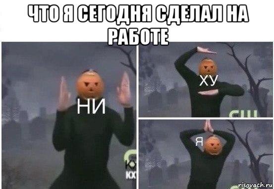 что я сегодня сделал на работе , Мем  Ни ху Я