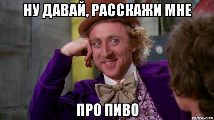 ну давай, расскажи мне про пиво, Мем Ну давай расскажи (Вилли Вонка)