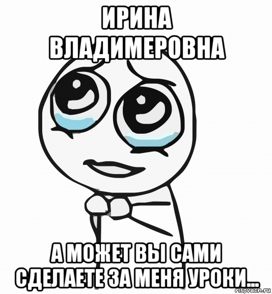 ирина владимеровна а может вы сами сделаете за меня уроки..., Мем  ну пожалуйста (please)