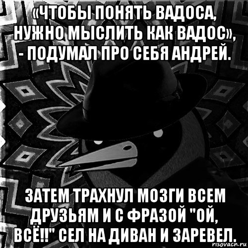 «чтобы понять вадоса, нужно мыслить как вадос», - подумал про себя андрей. затем трахнул мозги всем друзьям и с фразой "ой, всё!!" сел на диван и заревел.