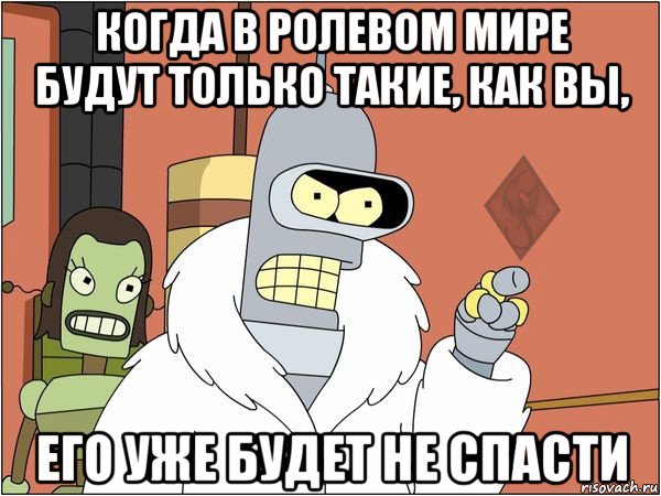 когда в ролевом мире будут только такие, как вы, его уже будет не спасти, Мем ОР Бендер