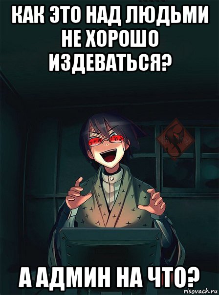 как это над людьми не хорошо издеваться? а админ на что?