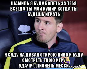 шамиль я буду болеть за тебя всегда ты мой кумир когда ты будешь играть я сяду на диван открою пиво и буду смотреть твою игру удачи©лионель месси, Мем Про Месси