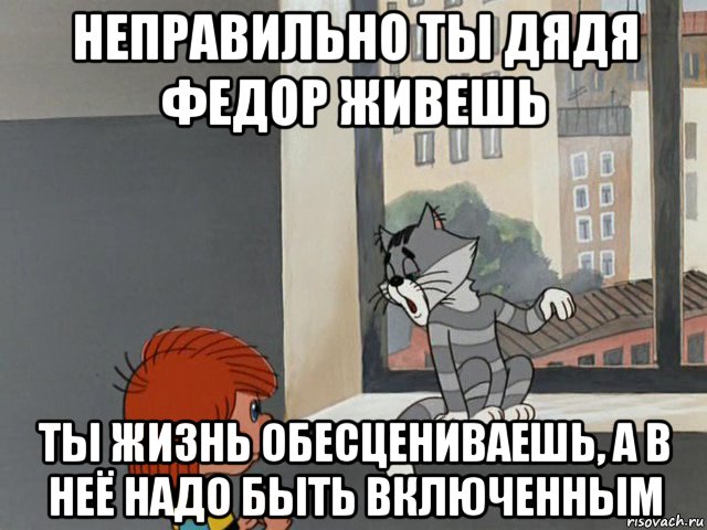 неправильно ты дядя федор живешь ты жизнь обесцениваешь, а в неё надо быть включенным