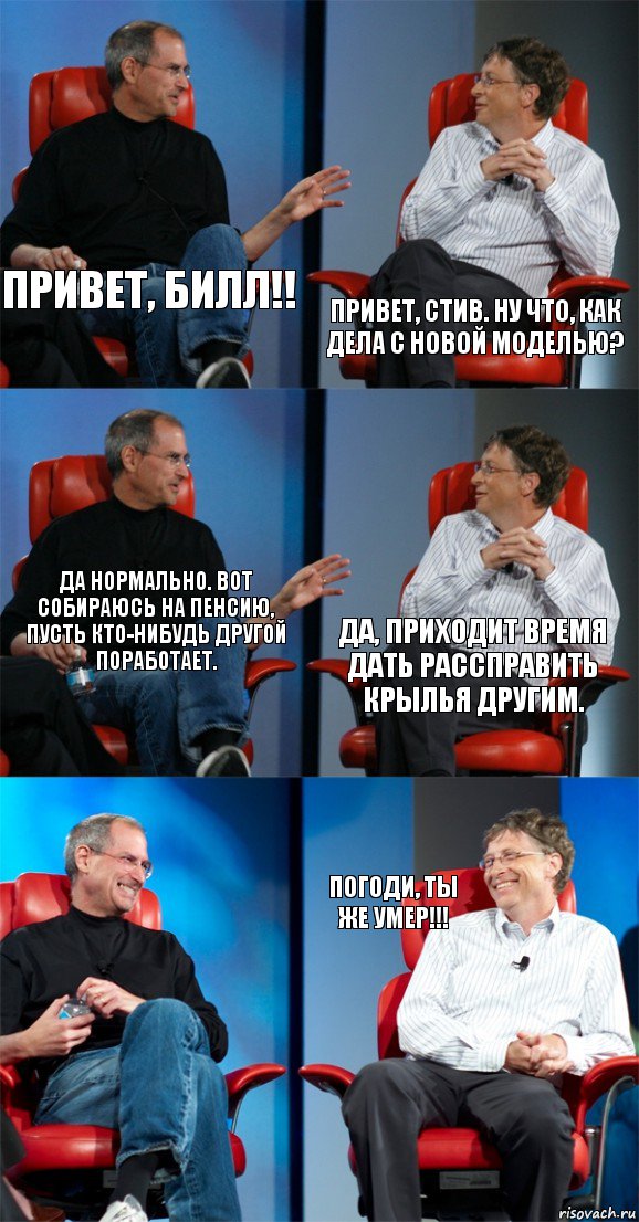 Привет, Билл!! Привет, Стив. Ну что, как дела с новой моделью? Да нормально. Вот собираюсь на пенсию, пусть кто-нибудь другой поработает. Да, приходит время дать рассправить крылья другим.  Погоди, ты же умер!!!, Комикс Стив Джобс и Билл Гейтс (6 зон)