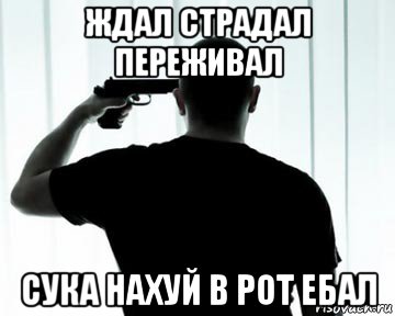 ждал страдал переживал сука нахуй в рот ебал