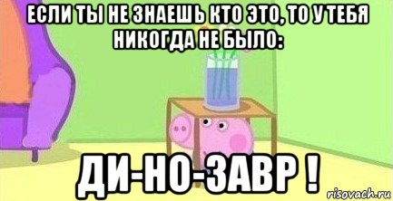 если ты не знаешь кто это, то у тебя никогда не было: ди-но-завр !, Мем  Свинка пеппа под столом