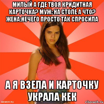 милый а где твоя кридитная карточка? муж: на столе а что? жена:нечего просто так спросила а я взела и карточку украла кек, Мем типичная баба