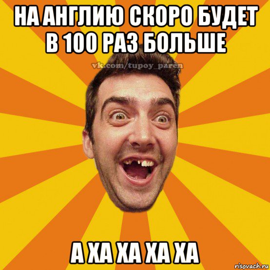 на англию скоро будет в 100 раз больше а ха ха ха ха