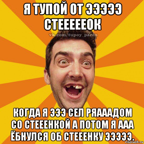я тупой от эээээ стеееееок когда я эээ сел ряааадом со стееенкой а потом я ааа ёбнулся об стееенку эээээ.
