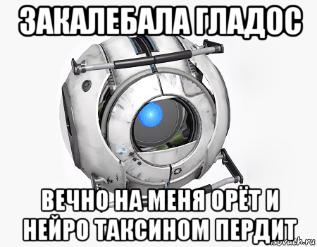 закалебала гладос вечно на меня орёт и нейро таксином пердит